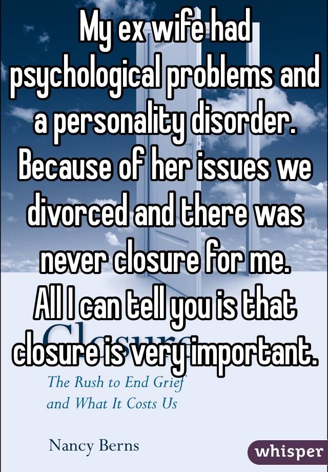 My ex wife had psychological problems and a personality disorder. Because of her issues we divorced and there was never closure for me. 
All I can tell you is that closure is very important. 
