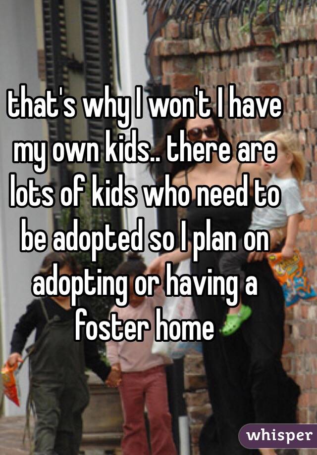 that's why I won't I have my own kids.. there are lots of kids who need to be adopted so I plan on adopting or having a foster home 