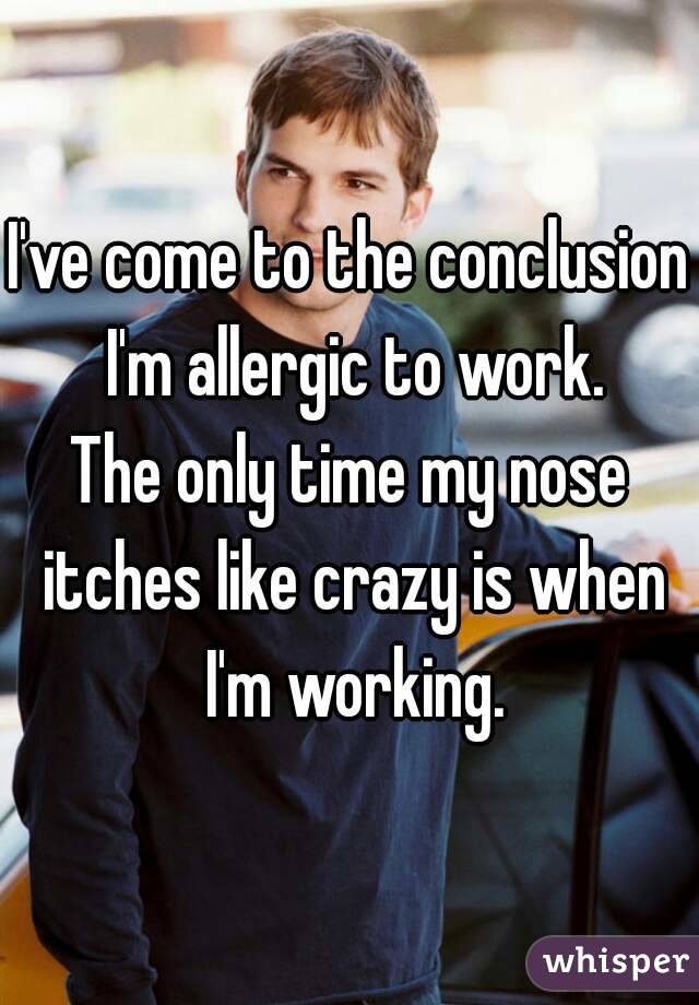 I've come to the conclusion I'm allergic to work.
The only time my nose itches like crazy is when I'm working.