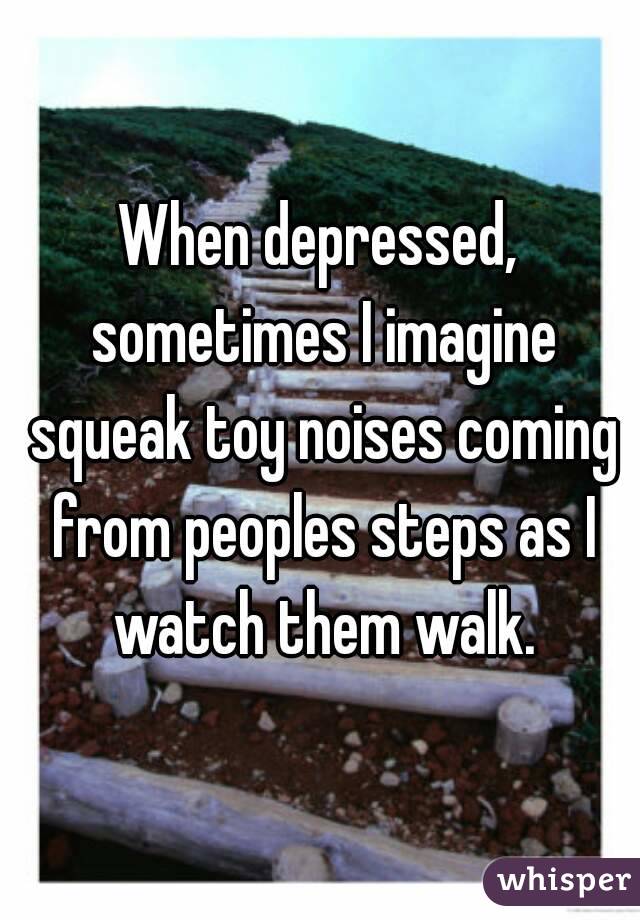 When depressed, sometimes I imagine squeak toy noises coming from peoples steps as I watch them walk.