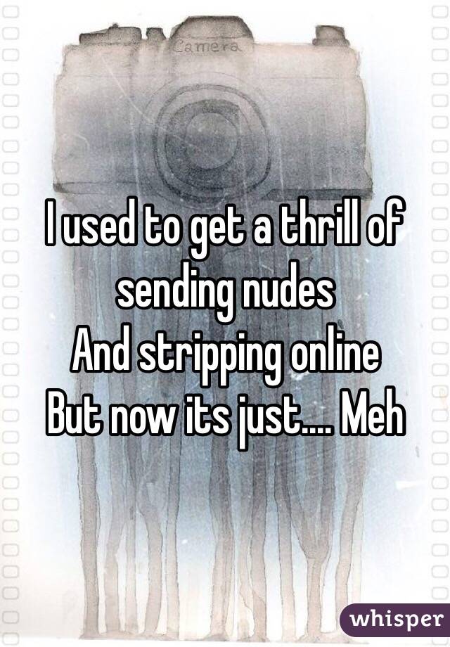 I used to get a thrill of sending nudes 
And stripping online 
But now its just.... Meh