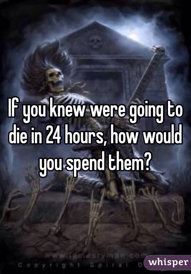 If you knew were going to die in 24 hours, how would you spend them? 