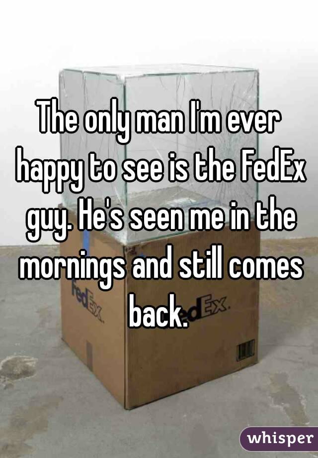 The only man I'm ever happy to see is the FedEx guy. He's seen me in the mornings and still comes back. 