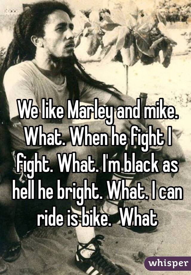 We like Marley and mike. What. When he fight I fight. What. I'm black as hell he bright. What. I can ride is bike.  What