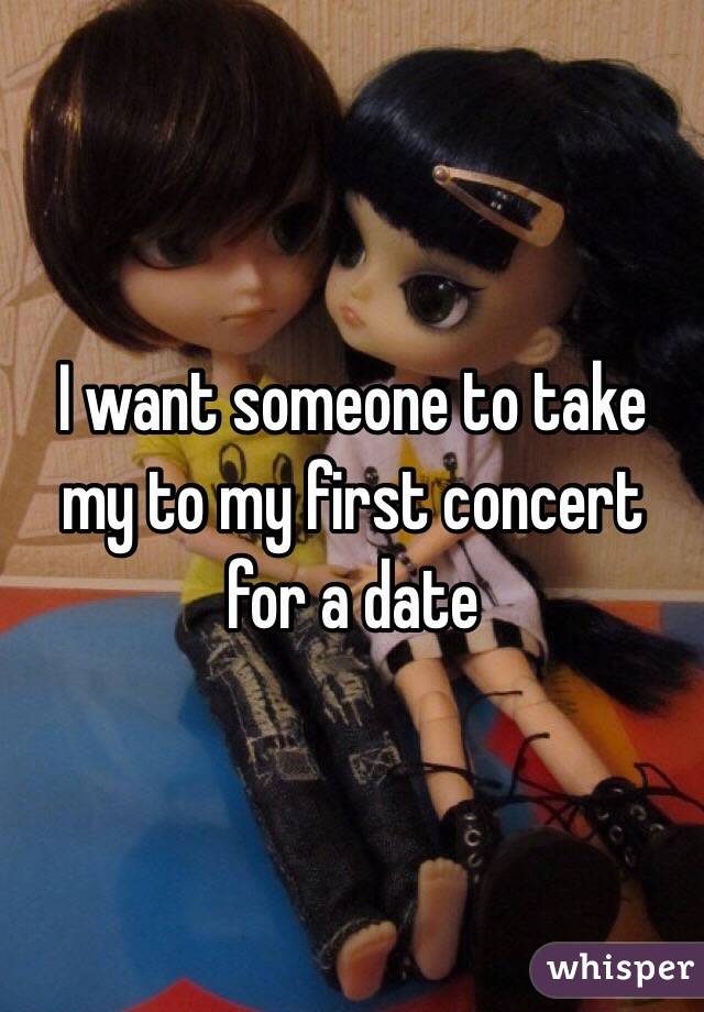 I want someone to take my to my first concert for a date 