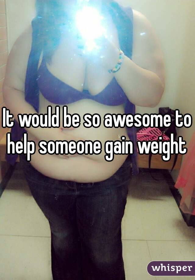 It would be so awesome to help someone gain weight 