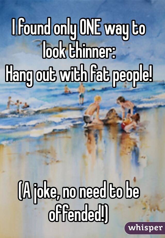 I found only ONE way to look thinner:
Hang out with fat people!




(A joke, no need to be offended!)