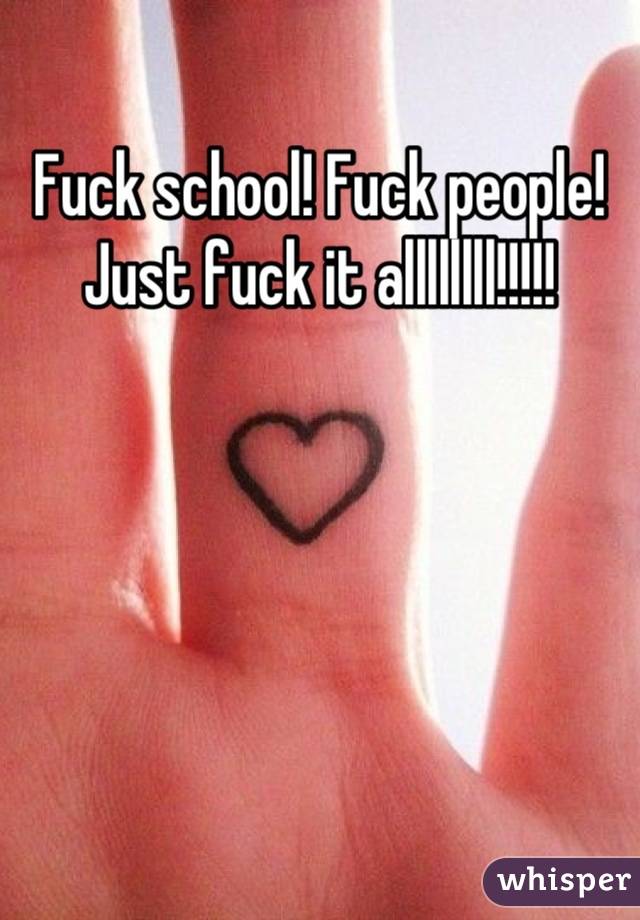 Fuck school! Fuck people! Just fuck it allllllll!!!!!