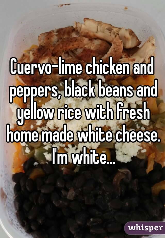 Cuervo-lime chicken and peppers, black beans and yellow rice with fresh home made white cheese. I'm white...