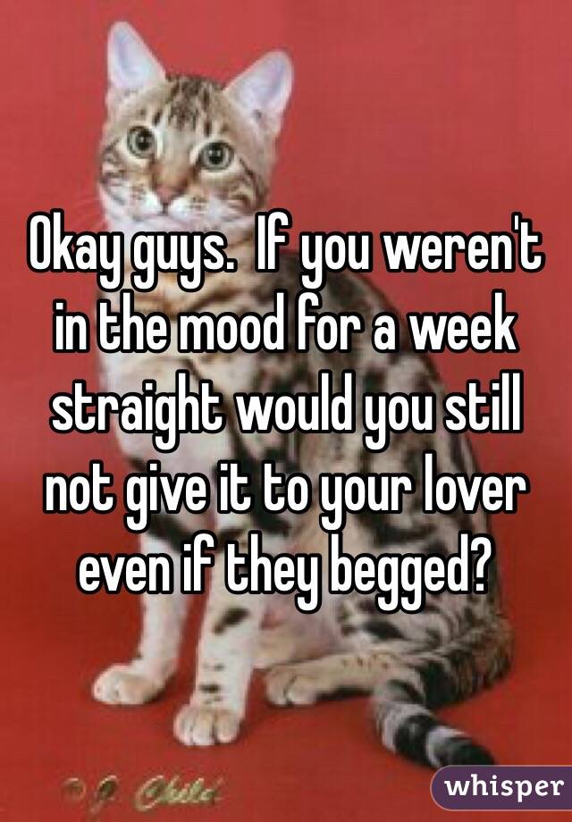 Okay guys.  If you weren't in the mood for a week straight would you still not give it to your lover even if they begged?