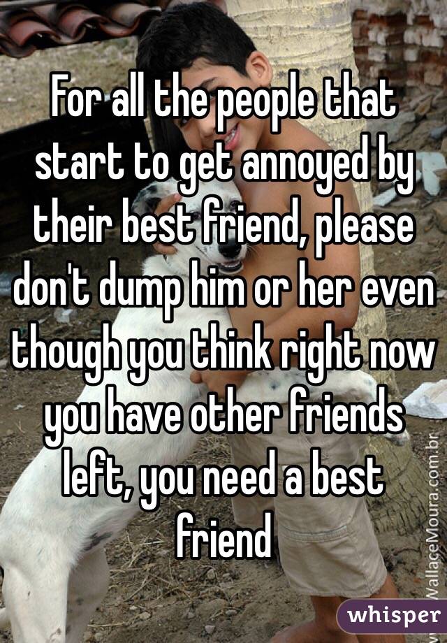 For all the people that start to get annoyed by their best friend, please don't dump him or her even though you think right now you have other friends left, you need a best friend