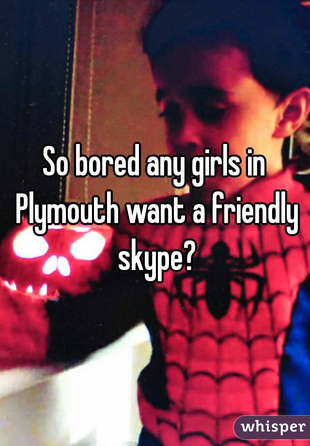 So bored any girls in Plymouth want a friendly skype?