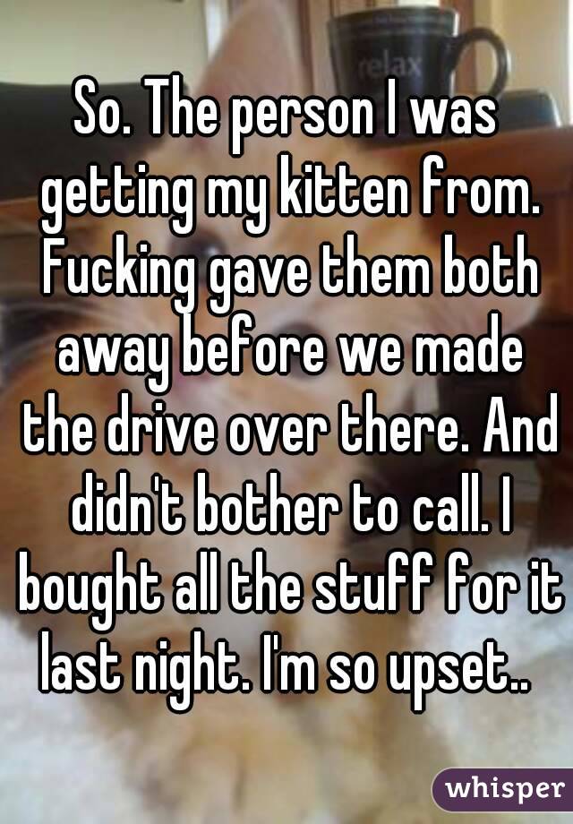 So. The person I was getting my kitten from. Fucking gave them both away before we made the drive over there. And didn't bother to call. I bought all the stuff for it last night. I'm so upset.. 