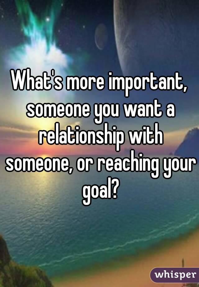 What's more important, someone you want a relationship with someone, or reaching your goal?