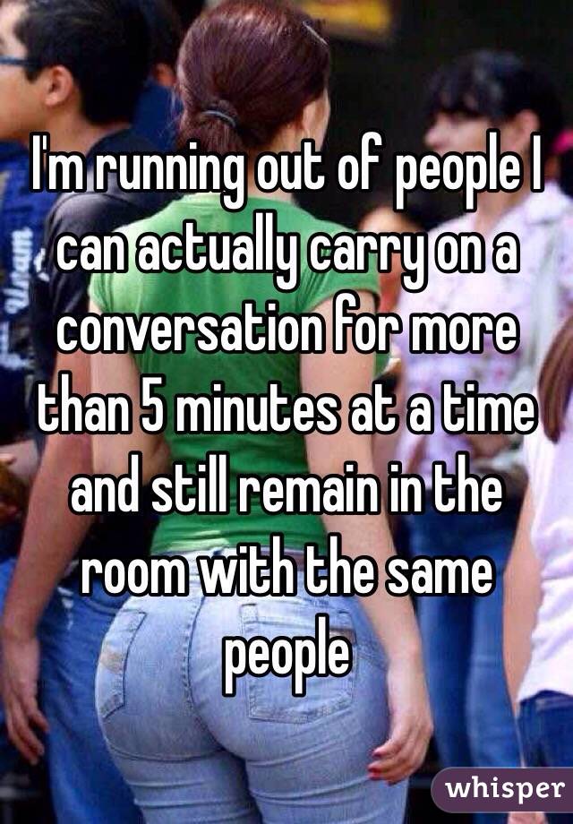 I'm running out of people I can actually carry on a conversation for more than 5 minutes at a time and still remain in the room with the same people