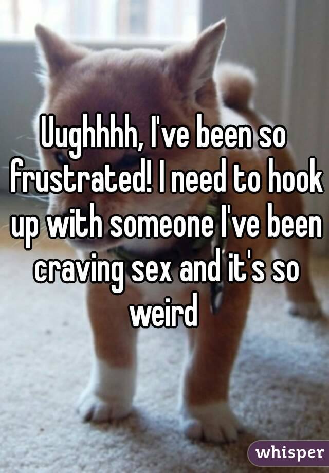 Uughhhh, I've been so frustrated! I need to hook up with someone I've been craving sex and it's so weird 