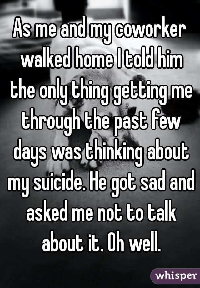 As me and my coworker walked home I told him the only thing getting me through the past few days was thinking about my suicide. He got sad and asked me not to talk about it. Oh well.