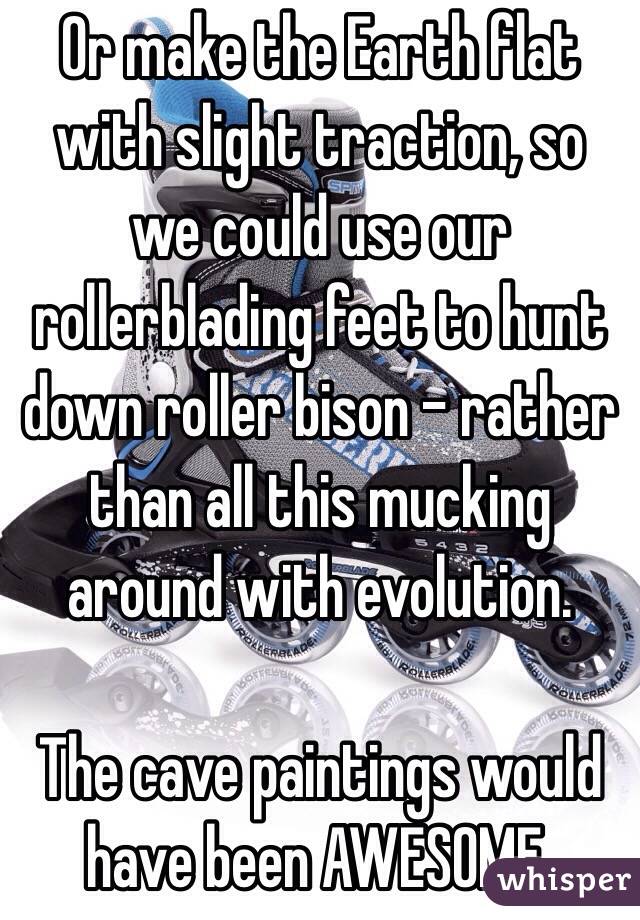 Or make the Earth flat with slight traction, so we could use our rollerblading feet to hunt down roller bison - rather than all this mucking around with evolution. 

The cave paintings would have been AWESOME.
