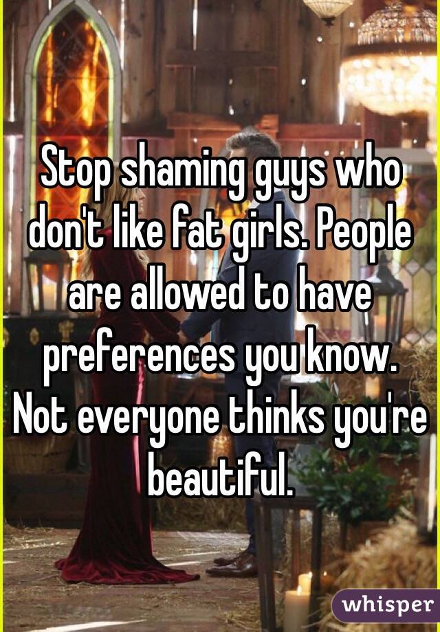 Stop shaming guys who don't like fat girls. People are allowed to have preferences you know.  Not everyone thinks you're beautiful.