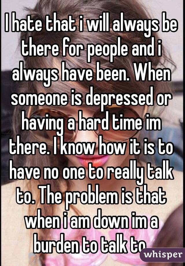 I hate that i will always be there for people and i always have been. When someone is depressed or having a hard time im there. I know how it is to have no one to really talk to. The problem is that when i am down im a burden to talk to.