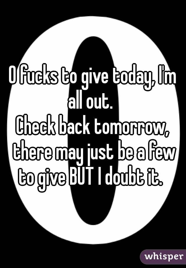 0 fucks to give today, I'm all out.  
Check back tomorrow, there may just be a few to give BUT I doubt it.  