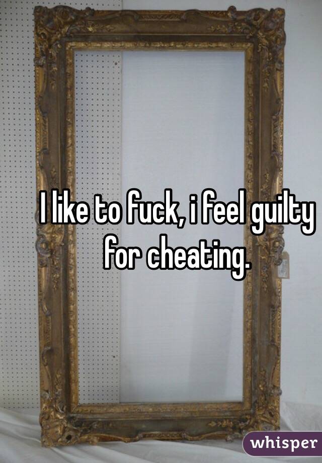I like to fuck, i feel guilty for cheating.
