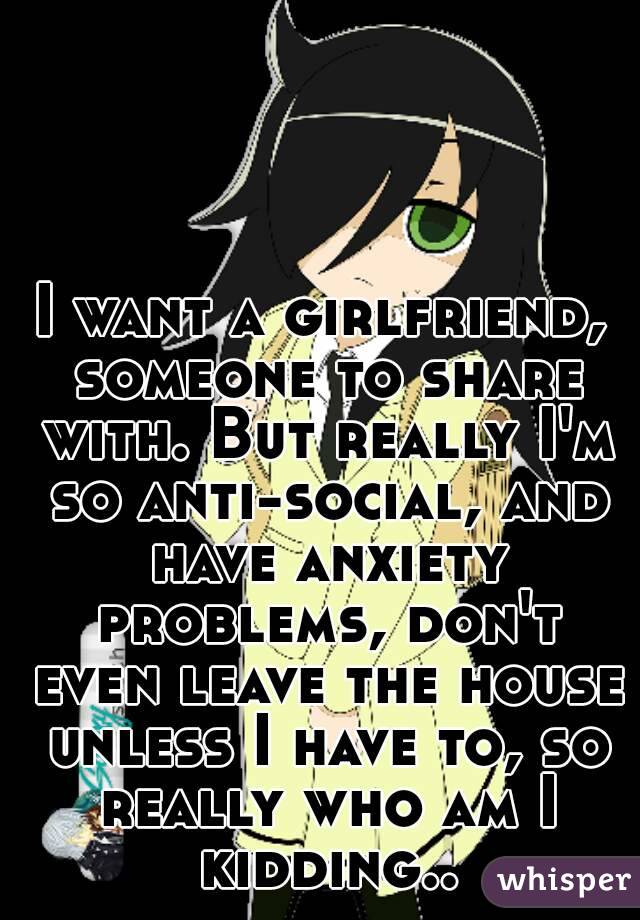 I want a girlfriend, someone to share with. But really I'm so anti-social, and have anxiety problems, don't even leave the house unless I have to, so really who am I kidding..
