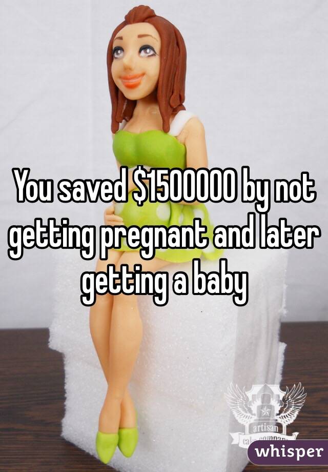 You saved $1500000 by not getting pregnant and later getting a baby 