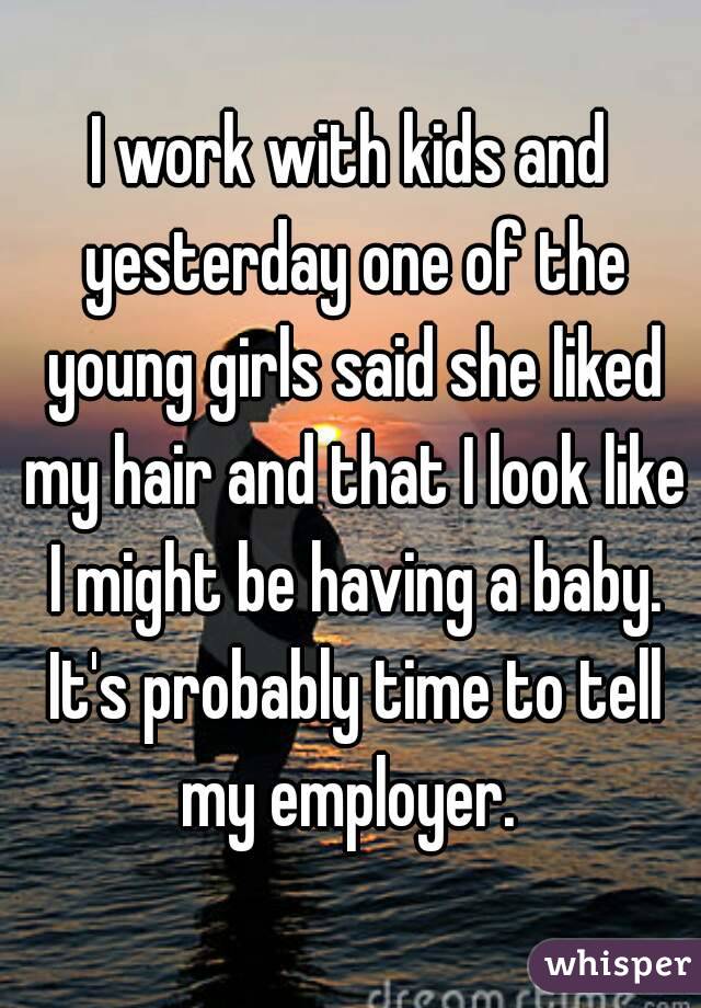 I work with kids and yesterday one of the young girls said she liked my hair and that I look like I might be having a baby. It's probably time to tell my employer. 