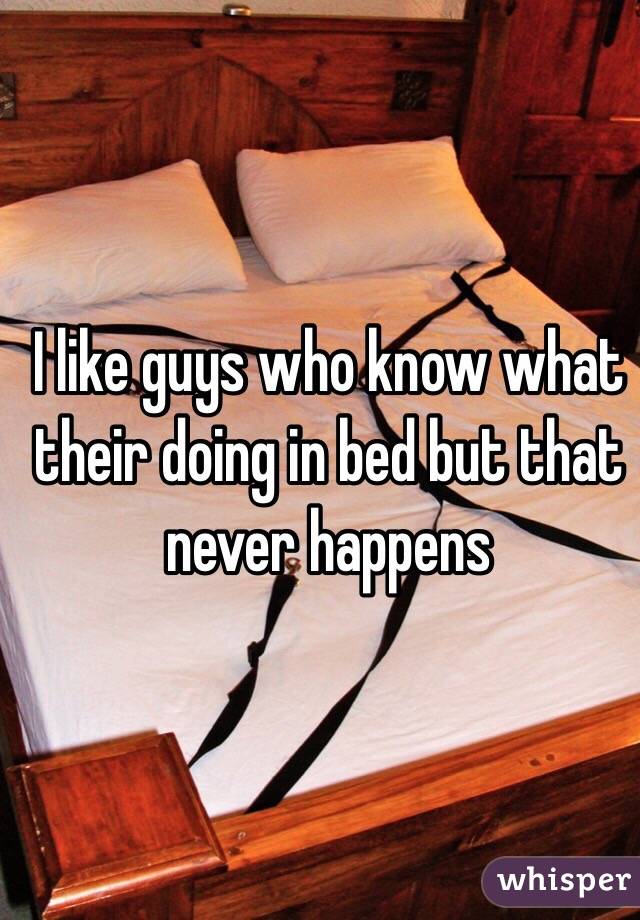 I like guys who know what their doing in bed but that never happens 