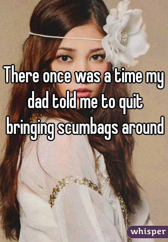 There once was a time my dad told me to quit bringing scumbags around 
