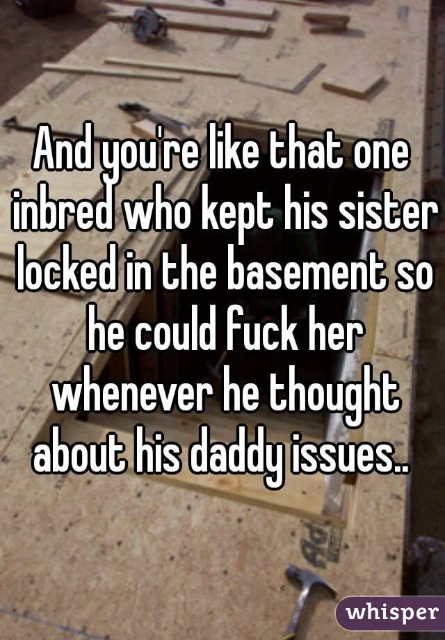 And you're like that one inbred who kept his sister locked in the basement so he could fuck her whenever he thought about his daddy issues.. 