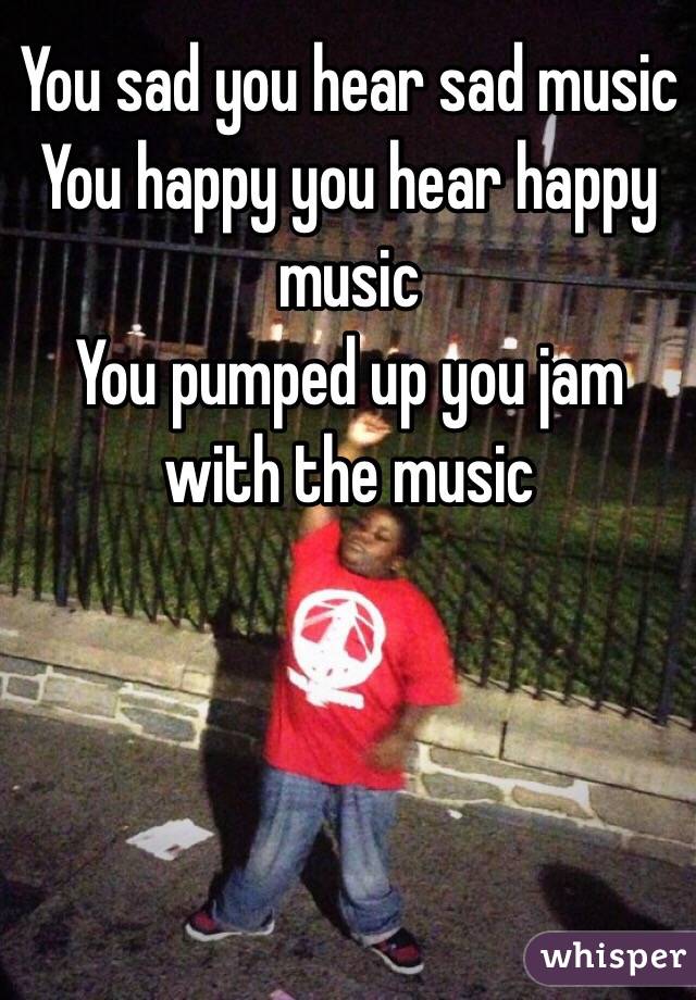 You sad you hear sad music
You happy you hear happy music
You pumped up you jam with the music 
