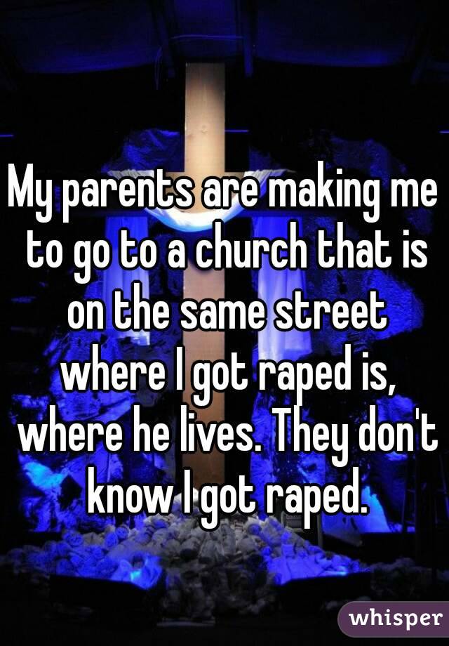 My parents are making me to go to a church that is on the same street where I got raped is, where he lives. They don't know I got raped.
