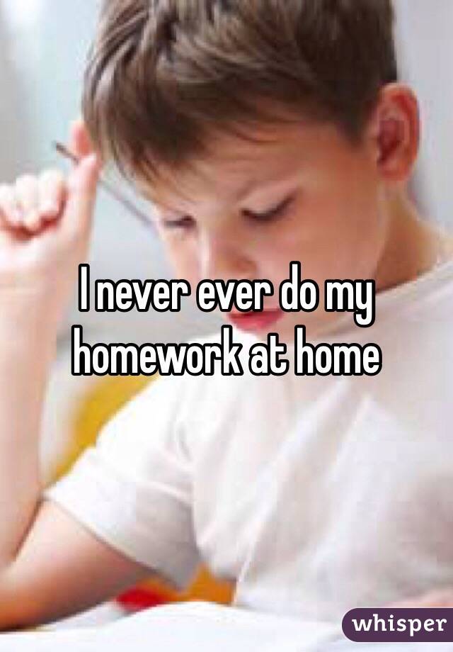 I never ever do my homework at home