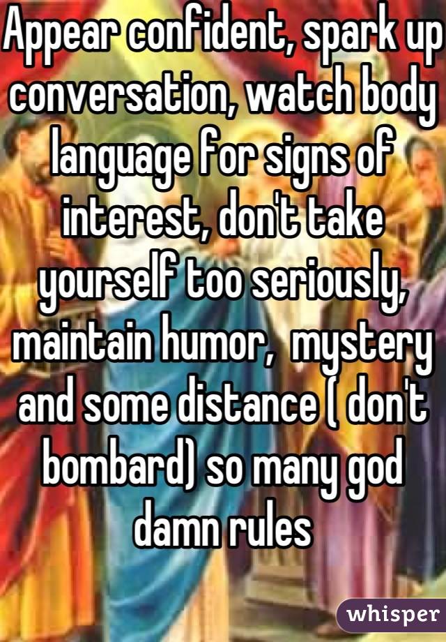 Appear confident, spark up conversation, watch body language for signs of interest, don't take yourself too seriously, maintain humor,  mystery and some distance ( don't bombard) so many god damn rules
