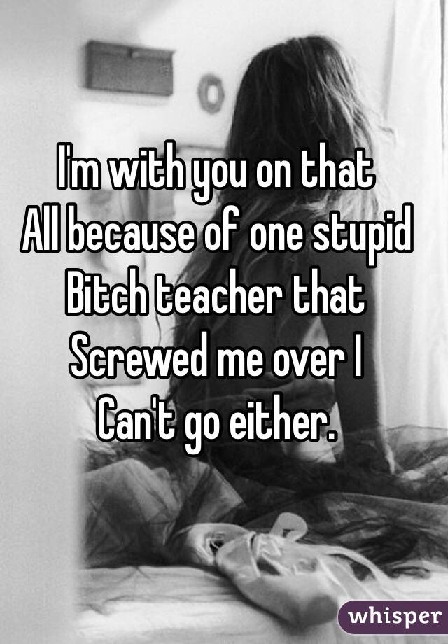 I'm with you on that
All because of one stupid 
Bitch teacher that
Screwed me over I 
Can't go either. 