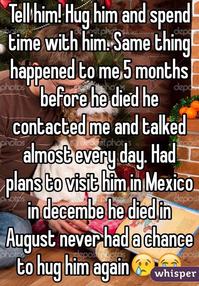 Tell him! Hug him and spend time with him. Same thing happened to me 5 months before he died he contacted me and talked almost every day. Had plans to visit him in Mexico in decembe he died in August never had a chance to hug him again😢😭