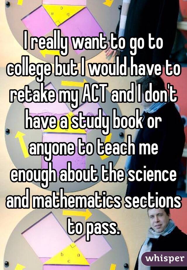 I really want to go to college but I would have to retake my ACT and I don't have a study book or anyone to teach me enough about the science and mathematics sections to pass. 
