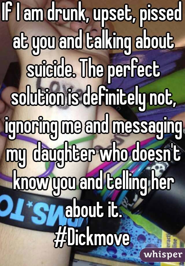 If I am drunk, upset, pissed at you and talking about suicide. The perfect solution is definitely not, ignoring me and messaging my  daughter who doesn't know you and telling her about it.
#Dickmove