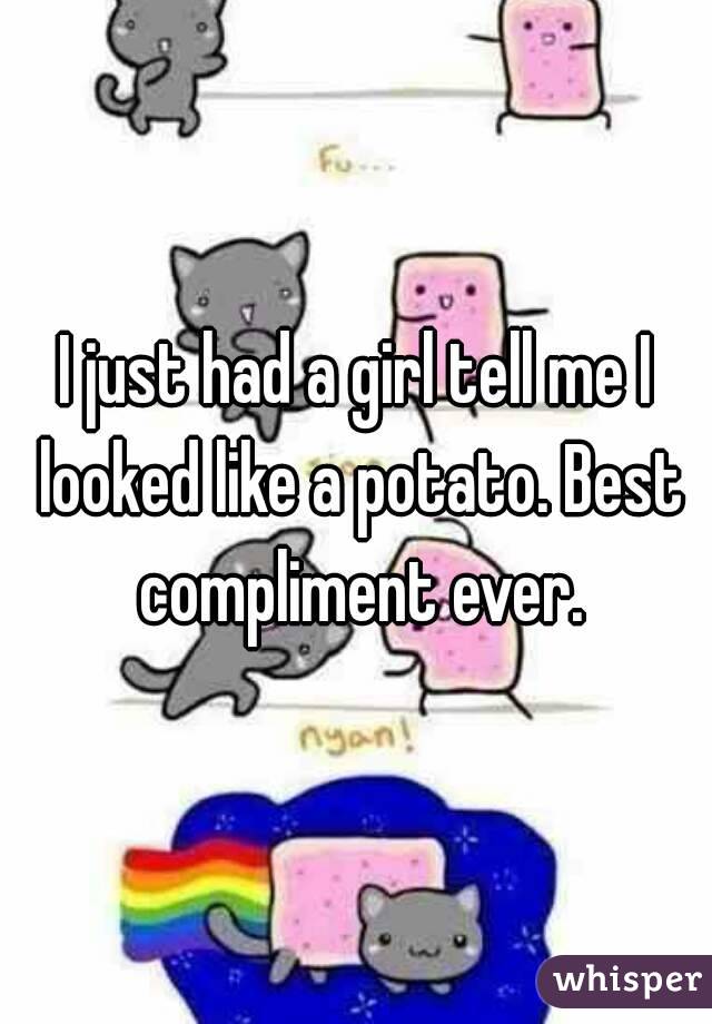 I just had a girl tell me I looked like a potato. Best compliment ever.