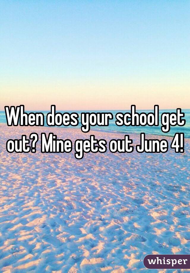 When does your school get out? Mine gets out June 4!