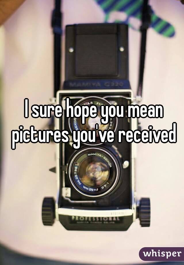 I sure hope you mean pictures you've received 
