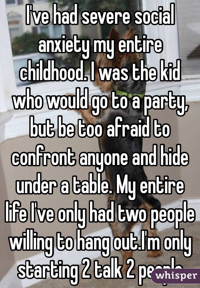 I've had severe social anxiety my entire childhood. I was the kid who would go to a party, but be too afraid to confront anyone and hide under a table. My entire life I've only had two people willing to hang out.I'm only starting 2 talk 2 people