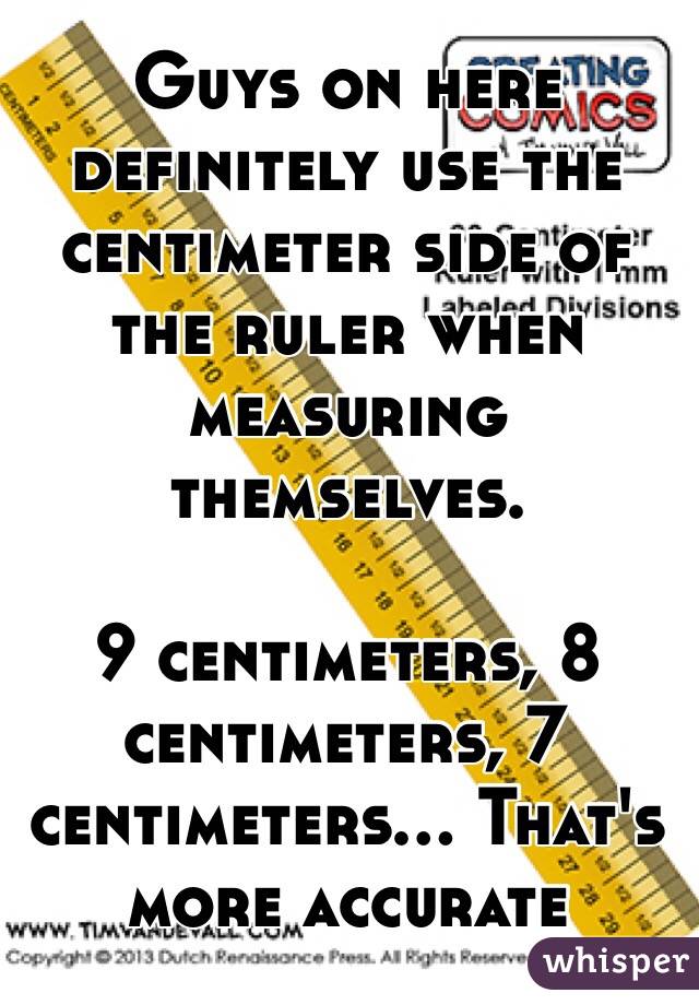 Guys on here definitely use the centimeter side of the ruler when measuring themselves. 

9 centimeters, 8 centimeters, 7 centimeters... That's more accurate 