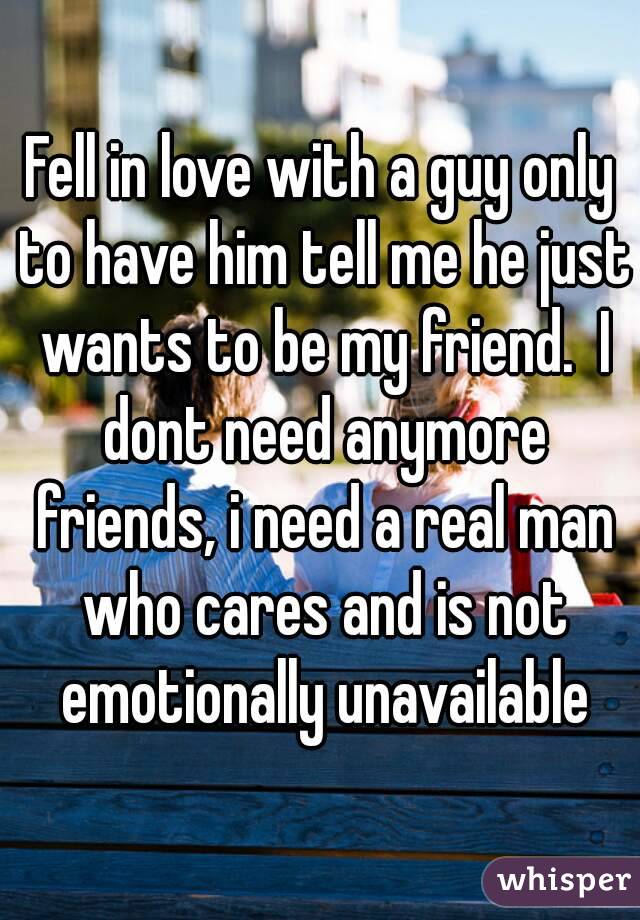 Fell in love with a guy only to have him tell me he just wants to be my friend.  I dont need anymore friends, i need a real man who cares and is not emotionally unavailable