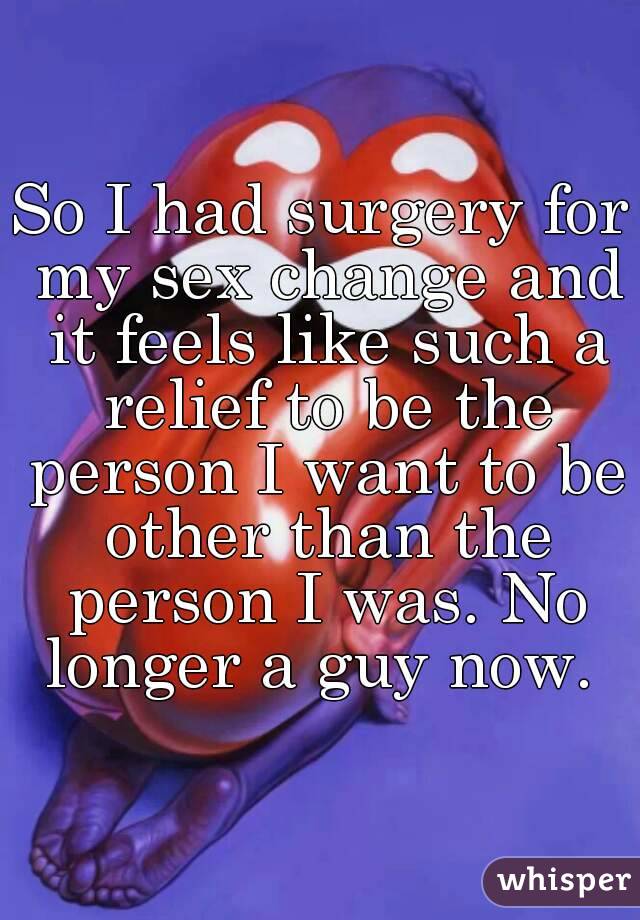 So I had surgery for my sex change and it feels like such a relief to be the person I want to be other than the person I was. No longer a guy now. 