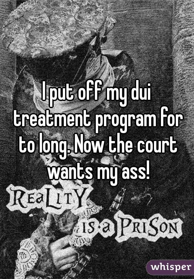 I put off my dui treatment program for to long. Now the court wants my ass!
