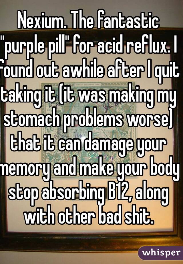 Nexium. The fantastic "purple pill" for acid reflux. I found out awhile after I quit taking it (it was making my stomach problems worse) that it can damage your memory and make your body stop absorbing B12, along with other bad shit.