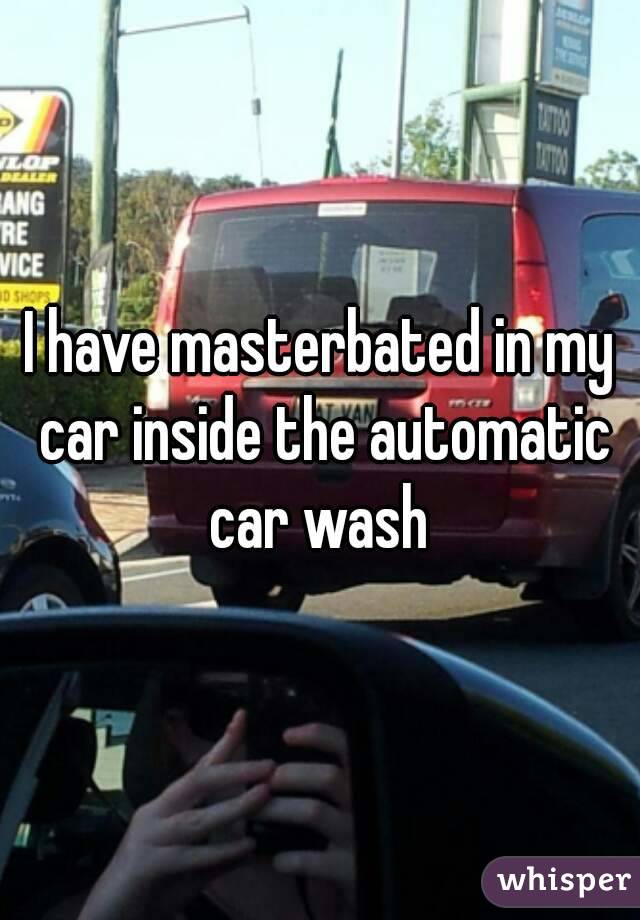 I have masterbated in my car inside the automatic car wash 